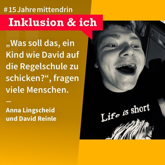 Grafik, die in der Mitte geteilt ist, rechts ein Foto von David Reinle, ein Junge mit Behinderung, er lacht mit weit geöffnetem Mund, er trägt ein schwarzes T-Shirt mit dem Aufdruck “Life is short”. Links eine gelbe Farbfläche mit Text: #15Jahremittendrin. Inklusion & ich: “Was soll das, ein Kind wie David auf die Regelschule zu schicken?” fragen viele Menschen. Anna Lingscheid und David Reinle 