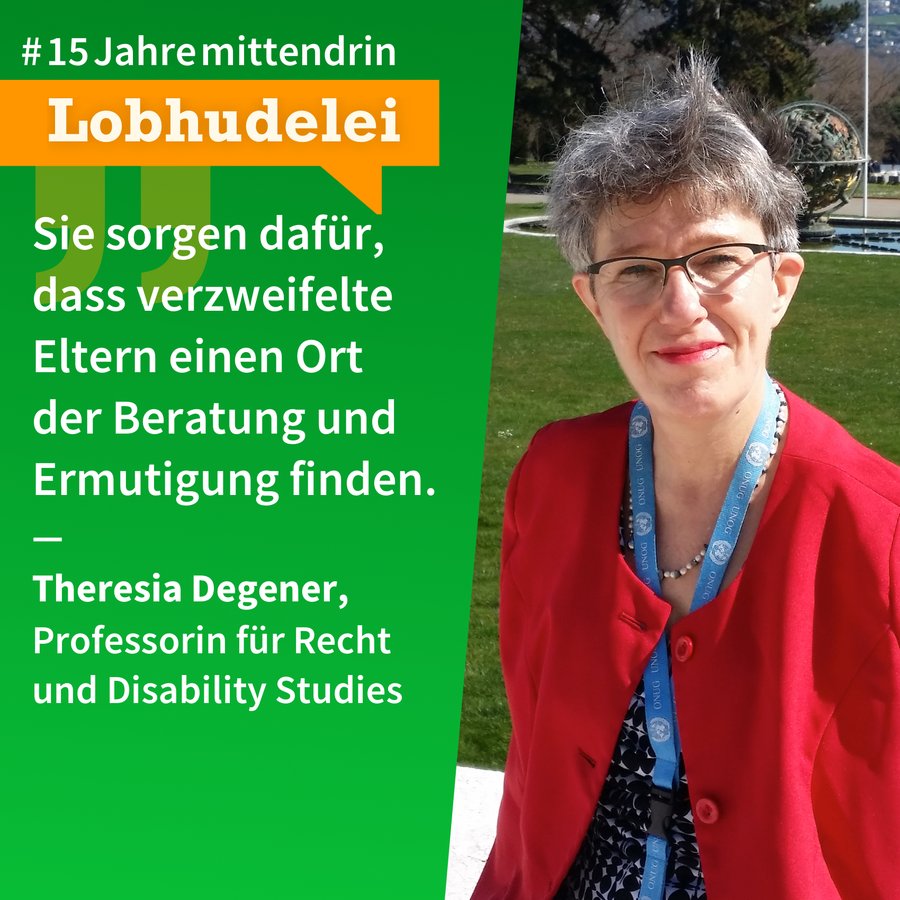 Lobhudelei Theresia Degener Grafik, die in der Mitte geteilt ist, rechts ein Foto von Theresia Degener, eine Frau mittleren Alters mit heller Haut, kurzem, grauem Haar, sie trägt eine Brille und roten Lippenstift, ein rotes Sakko und um den Hals ein blaues Schlüsselband, sie lächelt. Links eine grüne Farbfläche mit Text: #15Jahremittendrin. Lobhudelei: “Sie sorgen dafür, dass verzweifelte Eltern einen Ort der Beratung und Ermutigung finden.” Theresia Degener, Professorin für Recht und Disability Studies