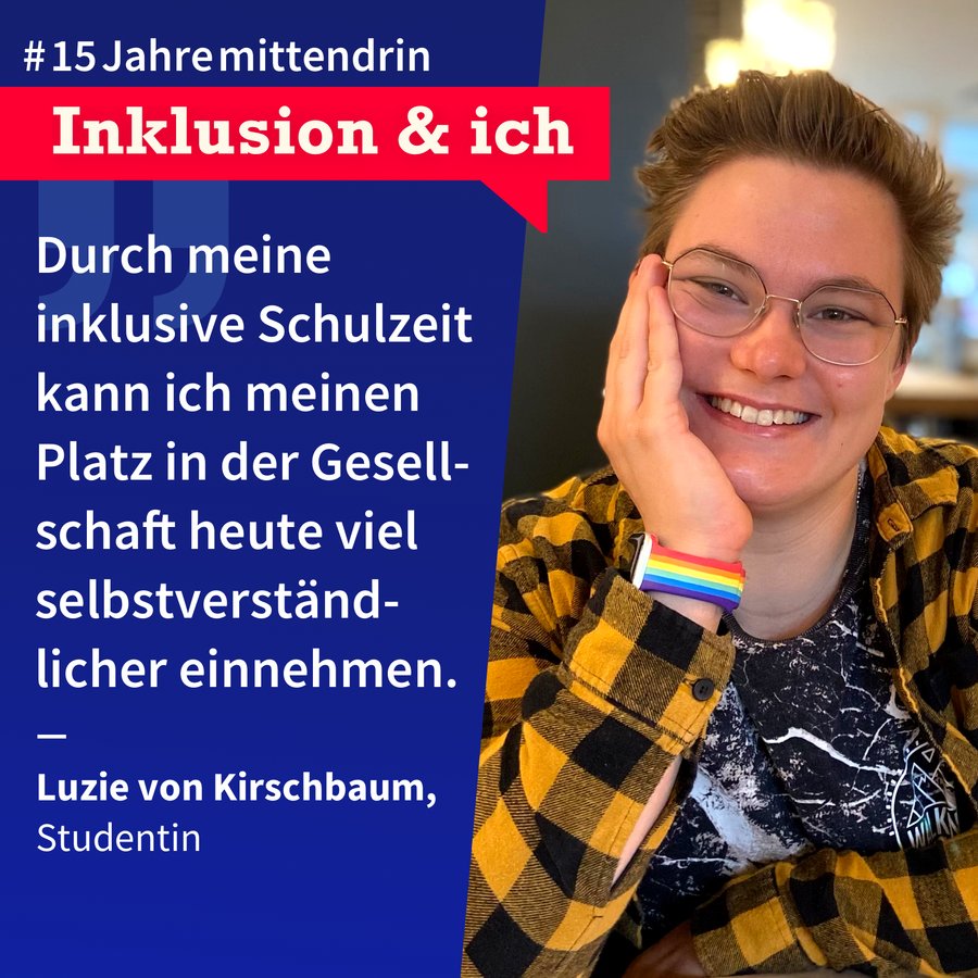 Inklusion & Ich Luzie von Kirschbaum Grafik, die in der Mitte geteilt ist, rechts ein Foto von Luzie von Kirschbaum, eine junge weiße Frau mit kurzen Haaren und Brille, sie trägt ein kariertes offenes Hemd über einem T-Shirt, hat die Hand aufgestützt und lächelt offen, am Arm trägt sie eine Uhr mit Regenbogen-Armband. Links eine leuchtend dunkelblaue Farbfläche mit Text: #15Jahremittendrin. Inklusion & ich: “Durch meine inklusive Schulzeit kann ich meinen Platz in der Gesellschaft heute viel selbstverständlicher einnehmen. Luzie von Kirschbaum, Studentin