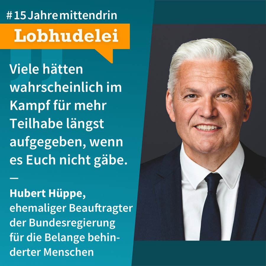 Lobhudelei Hubert Hüppe Grafik, die in der Mitte geteilt ist, rechts ein Foto von Hubert Hüppe, ein älterer Mann mit heller Haut, grau-weißem, seitlich gescheiteltem, dichten Haar, er trägt ein dunkelblaues Sakko, ein weißes Hemd und eine dunkelblaue Krawatte, er lächelt. Links eine petrolfarbene Fläche mit Text: #15Jahremittendrin. Lobhudelei: “Viele hätten wahrscheinlich im Kampf für mehr Teilhabe längst aufgegeben, wenn es Euch nicht gäbe.” Hubert Hüppe, ehemaliger Beauftragter der Bundesregierung für die Belange behinderter Menschen