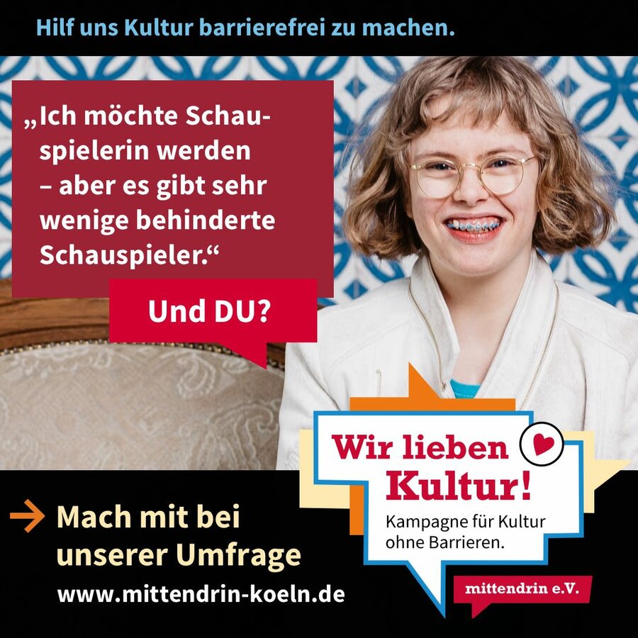 Grafik mit der Überschrift: Hilf uns Kultur barrierefrei zu machen. Eine Frau mit mittellangen blonden Locken und Brille lacht. In einer Sprechblase steht: „Ich möchte Schauspielerin werden
– aber es gibt sehr
wenige behinderte Schauspieler. Und DU?“. In einem schwarzen Balken unter dem Bild steht: Mach mit bei unserer Umfrage. www.mittendrin-koeln.de“ Daneben steht ein Logo mit dem Schrittzug „Wir lieben Kultur! – Kampagne für Kultur ohne Barrieren“.