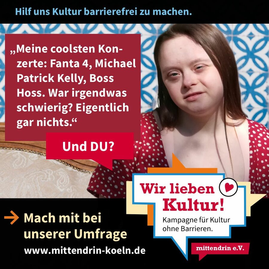 Grafik mit der Überschrift: Hilf uns Kultur barrierefrei zu machen. Ein Frau mit langen braunen Haaren und Down-Syndrom lächelt. In einer Sprechblase steht: „„Meine coolsten Konzerte: Fanta 4, Michael
Patrick Kelly, Boss Hoss. War irgendwas
schwierig? Eigentlich gar nichts. Und DU?“. In einem schwarzen Balken unter dem Bild steht: Mach mit bei unserer Umfrage. www.mittendrin-koeln.de“ Daneben steht ein Logo mit dem Schrittzug „Wir lieben Kultur! – Kampagne für Kultur ohne Barrieren.“