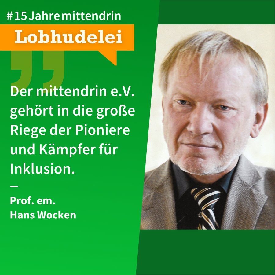 Lobhudelei Hans Wocken Grafik, die in der Mitte geteilt ist, rechts ein Foto von Hans Wocken, ein älterer weißer Mann mit blonden Haaren, die ihm locker in die Stirn fallen und festem Blick. Links eine grüne Farbfläche mit Text: #15Jahremittendrin. Lobhudelei: “Der mittendrin e.V. gehört in die große Riege der Pioniere und Kämpfer für Inklusion.” Prof. em. Hans Wocken