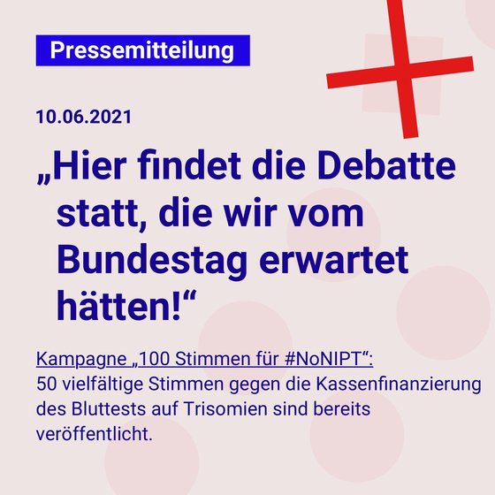 Dunkelblaue Schrift auf einem hellgrauen Quadrat: Pressemitteilung, 10.06.2021: „Hier findet die Debatte statt, die wir vom Bundestag erwartet  hätten!“ Kampagne „100 Stimmen für #NoNIPT“: 50 vielfältige Stimmen gegen die Kassenfinanzierung des Bluttests auf Trisomien sind bereits veröffentlicht.