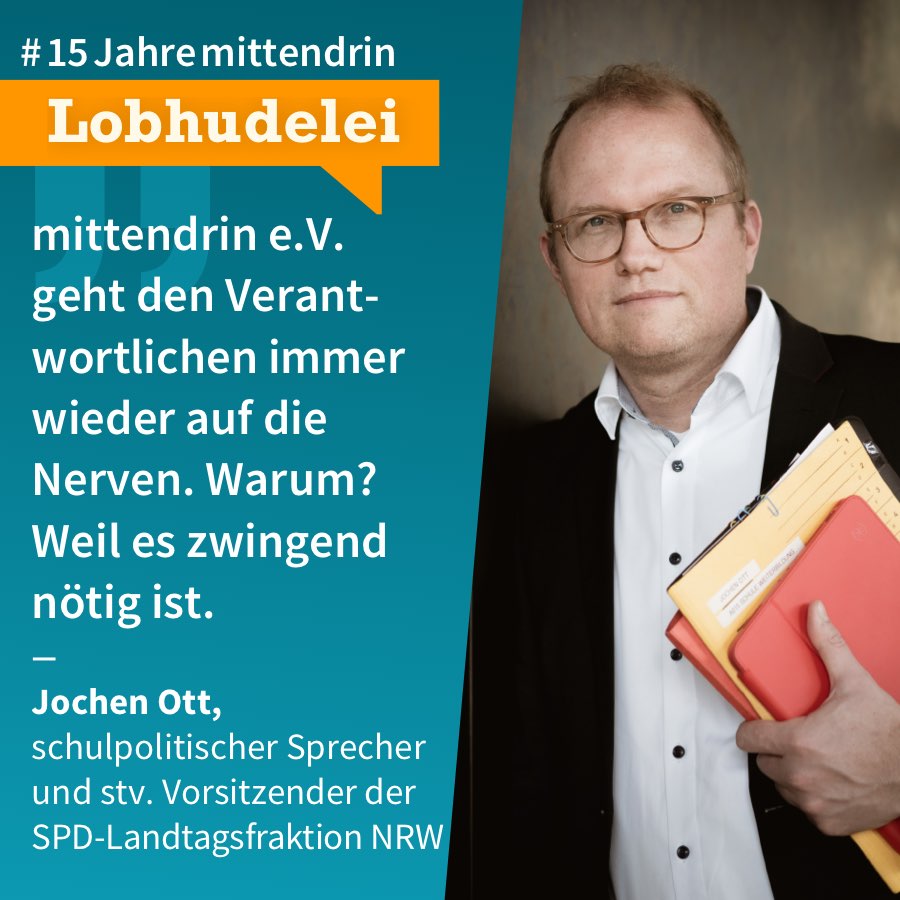 Post 3 Grafik, die in der Mitte geteilt ist, rechts ein Foto von Jochen Ott, ein mittelalter weißer Mann mit kurzen Haaren und Brille, schwarzem Sakko und weißem Hemd, er hält einen Stapel Arbeitsunterlagen in der Hand. Links eine petrol-farbene Fläche mit Text: #15Jahremittendrin. Lobhudelei: „mittendrin e.V. geht den Verantwortlichen immer wieder auf die Nerven. Warum? Weil es zwingend nötig ist.“ Jochen Ott, schulpolitischer Sprecher und stv. Vorsitzender der SPD-Landtagsfraktion NRW