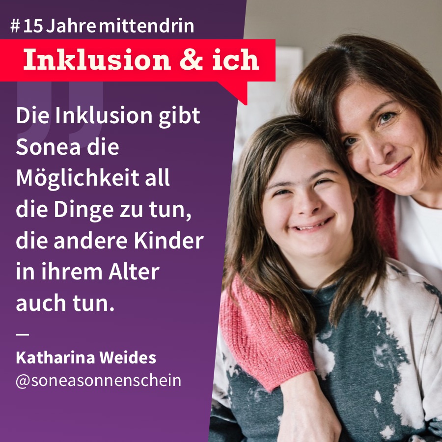Inklusion & Ich Katharina Weides Grafik, die in der Mitte geteilt ist, rechts ein Foto von Katharina Weides und ihrer Tochter Sonea, eine mittelalte weiße Frau mit halblangem braunem Haar, die ihren Arm um ein Teenager-Mädchen mit Down-Syndrom und langem braunem Haar gelegt hat, beide lächeln. Links eine lila Farbfläche mit Text: #15Jahremittendrin. Inklusion & ich: „Die Inklusion gibt Sonea die Möglichkeit all die Dinge zu tun, die andere Kinder in ihrem Alter auch tun.“, Katharina Weides @soneasonnenschein