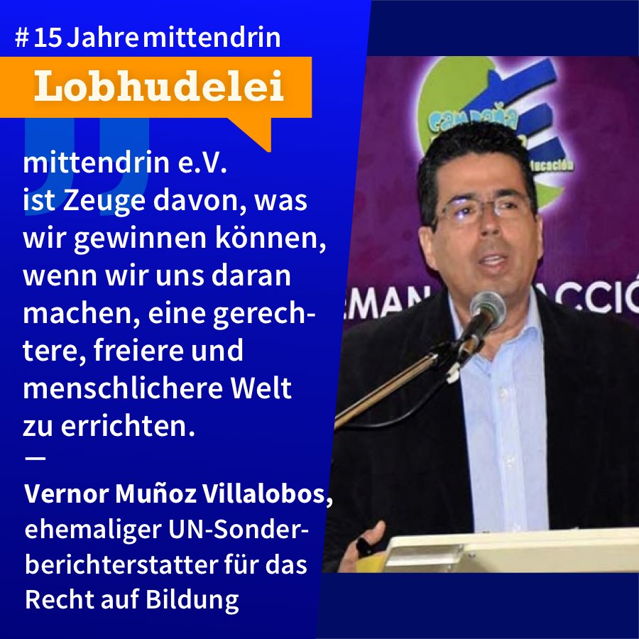 Lobhudelei Vernor Muñoz Villalobos Grafik, die in der Mitte geteilt ist, rechts ein Foto von Vernor Muñoz Villalobos, ein mittelalter Mann mit dunklem Haar und Brille, schwarzem Sakko über weißem Hemd, er steht an einem Pult und spricht in ein Mikro. Links eine dunkelblaue Farbfläche mit Text: #15Jahremittendrin. Lobhudelei: mittendrin e.V. ist Zeuge davon, was wir gewinnen können, wenn wir uns daran machen, eine gerechtere, freiere und menschlichere Welt zu errichten.” Vernor Muñoz Villalobos, ehemaliger UN-Sonderberichterstatter für das Recht auf Bildung