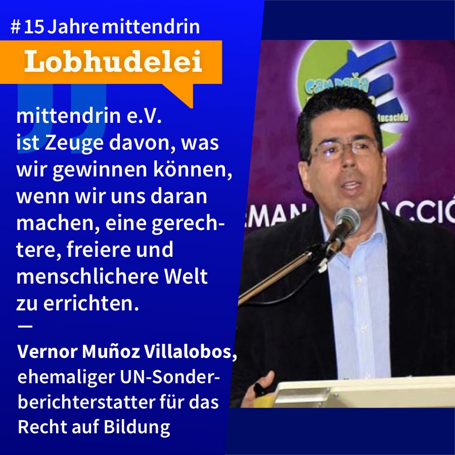 Grafik, die in der Mitte geteilt ist, rechts ein Foto von Vernor Muñoz Villalobos, ein mittelalter Mann mit dunklem Haar und Brille, schwarzem Sakko über weißem Hemd, er steht an einem Pult und spricht in ein Mikro. Links eine dunkelblaue Farbfläche mit Text: #15Jahremittendrin. Lobhudelei: mittendrin e.V. ist Zeuge davon, was wir gewinnen können, wenn wir uns daran machen, eine gerechtere, freiere und menschlichere Welt zu errichten.” Vernor Muñoz Villalobos, ehemaliger UN-Sonderberichterstatter für das Recht auf Bildung