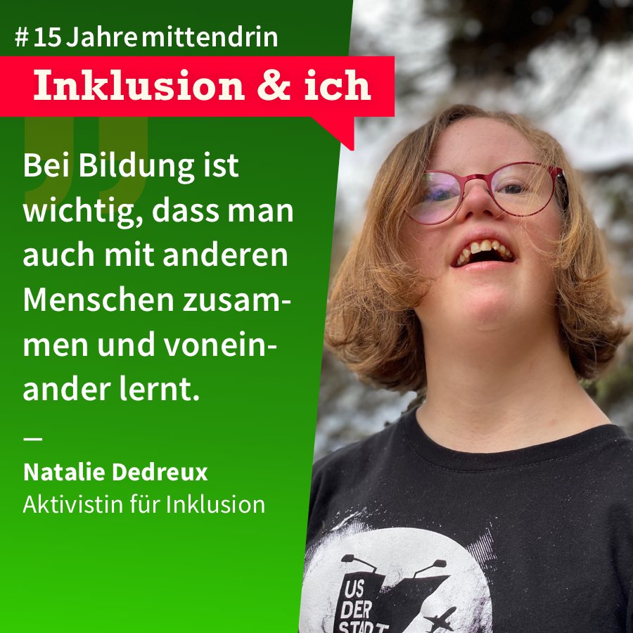 Inklusion & Ich Natalie Dedreux Grafik, die in der Mitte geteilt ist, rechts ein Foto von Natalie Dedreux, eine junge Frau mit halblangem dunkelblondem Haar, Brille und Down-Syndrom, sie trägt ein schwarzes T-Shirt mit weißem Aufdruck und lächelt. Links eine grüne Farbfläche mit Text: #15Jahremittendrin. Inklusion & Ich: “Bei Bildung ist wichtig, dass man auch mit anderen Menschen zusammen und voneinander lernt.” Natalie Dedreux, Aktivistin für Inklusion