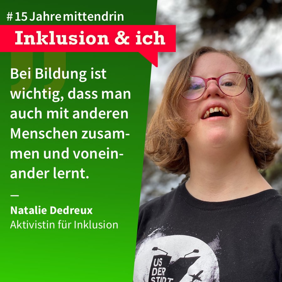 Grafik, die in der Mitte geteilt ist, rechts ein Foto von Natalie Dedreux, eine junge Frau mit halblangem dunkelblondem Haar, Brille und Down-Syndrom, sie trägt ein schwarzes T-Shirt mit weißem Aufdruck und lächelt. Links eine grüne Farbfläche mit Text: #15Jahremittendrin. Inklusion & Ich: “Bei Bildung ist wichtig, dass man auch mit anderen Menschen zusammen und voneinander lernt.” Natalie Dedreux, Aktivistin für Inklusion