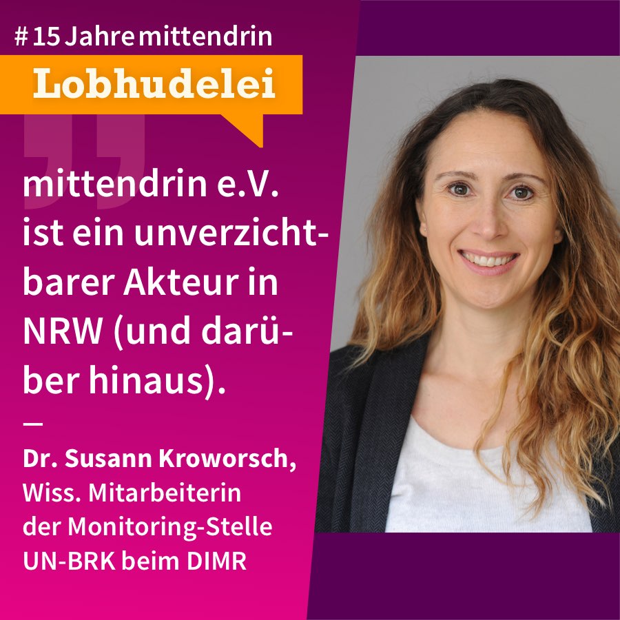 Grafik, die in der Mitte geteilt ist, rechts ein Foto von Susann Kroworsch, eine Frau mit heller Haut, langem dunkelblondem offenen Haar, sie trägt ein dunkles Sakko und ein weißes T-Shirt, sie lächelt. Links eine violette Farbfläche mit Text: #15Jahremittendrin. Lobhudelei: “mittendrin e.V. ist ein unverzichtbarer Akteur in NRW (und darüber hinaus).” Dr. Susann Kroworsch, wiss. Mitarbeiterin der Monitoring-Stelle UN-BRK beim DIMR 